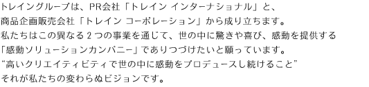 トレイングループは、PR会社「トレイン インターナショナル」と、商品企画販売会社「トレイン コーポレーション」から成り立ちます。私たちはこの異なる２つの事業を通じて、世の中に驚きや喜び、感動を提供する「感動ソリューションカンパニー」でありつづけたいと願っています。“高いクリエイティビティで世の中に感動をプロデュースし続けること”それが私たちの変わらぬビジョンです。