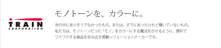 モノトーンを、カラーに。世の中にありそうでなかったもの。または、すでにあったけれど輝いていないもの。私たちは、モノトーンだった「モノ」をカラーにする魔法をかけるように、便利でワクワクする商品を生み出す感動ソリューションメーカーです。